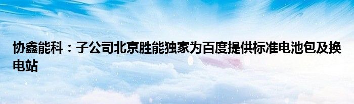 协鑫能科：子公司北京胜能独家为百度提供标准电池包及换电站