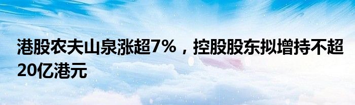 港股农夫山泉涨超7%，控股股东拟增持不超20亿港元