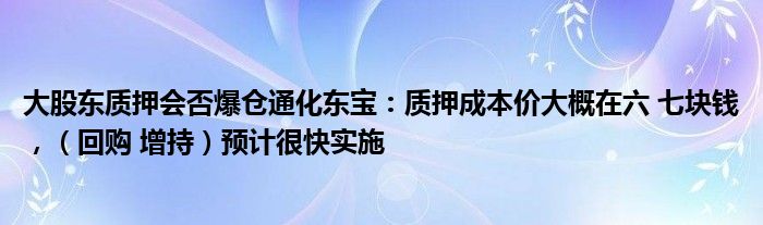 大股东质押会否爆仓通化东宝：质押成本价大概在六 七块钱，（回购 增持）预计很快实施