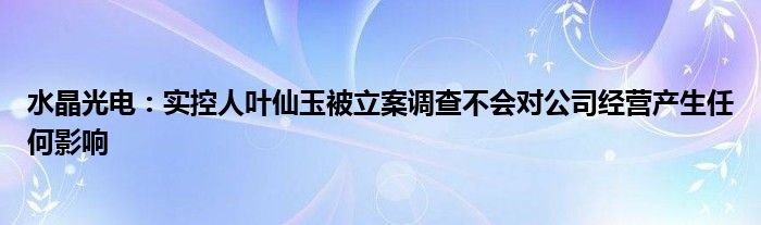 水晶光电：实控人叶仙玉被立案调查不会对公司经营产生任何影响