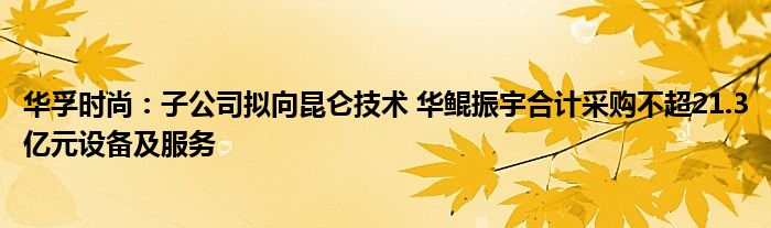 华孚时尚：子公司拟向昆仑技术 华鲲振宇合计采购不超21.3亿元设备及服务