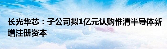 长光华芯：子公司拟1亿元认购惟清半导体新增注册资本