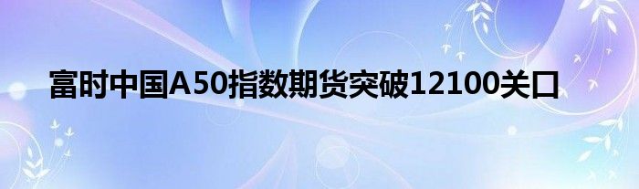 富时中国A50指数期货突破12100关口